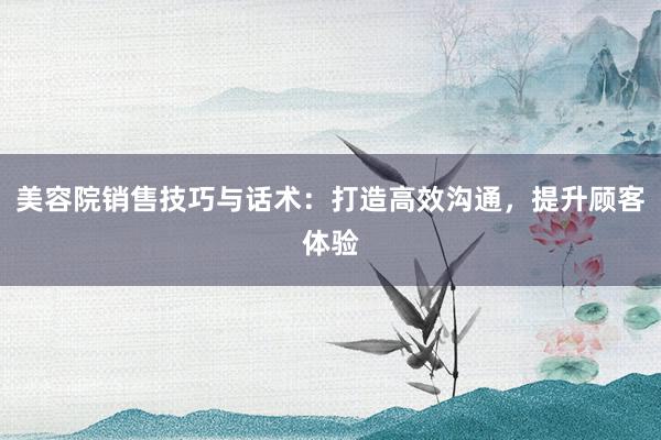 美容院销售技巧与话术：打造高效沟通，提升顾客体验