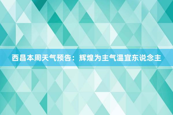 西昌本周天气预告：辉煌为主气温宜东说念主